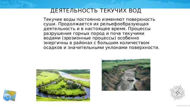 Деятельность текучих вод Текучие воды постоянно изменяют поверхность суши. Продолжается их рельефообразующая деятельность и в настоящее время. Процессы разрушения горных пород и почв текучими водами (эрозионные процессы) особенно энергичны в районах с большим количеством осадков и значительными уклонами поверхности. 