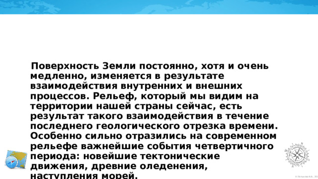 Поверхность Земли постоянно, хотя и очень медленно, изменяется в результате взаимодействия внутренних и внешних процессов. Рельеф, который мы видим на территории нашей страны сейчас, есть результат такого взаимодействия в течение последнего геологического отрезка времени. Особенно сильно отразились на современном рельефе важнейшие события четвертичного периода: новейшие тектонические движения, древние оледенения, наступления морей. 