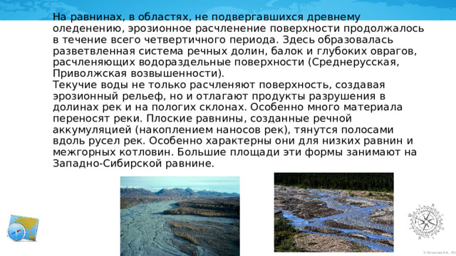 На равнинах, в областях, не подвергавшихся древнему оледенению, эрозионное расчленение поверхности продолжалось в течение всего четвертичного периода. Здесь образовалась разветвленная система речных долин, балок и глубоких оврагов, расчленяющих водораздельные поверхности (Среднерусская, Приволжская возвышенности).  Текучие воды не только расчленяют поверхность, создавая эрозионный рельеф, но и отлагают продукты разрушения в долинах рек и на пологих склонах. Особенно много материала переносят реки. Плоские равнины, созданные речной аккумуляцией (накоплением наносов рек), тянутся полосами вдоль русел рек. Особенно характерны они для низких равнин и межгорных котловин. Большие площади эти формы занимают на Западно-Сибирской равнине.  