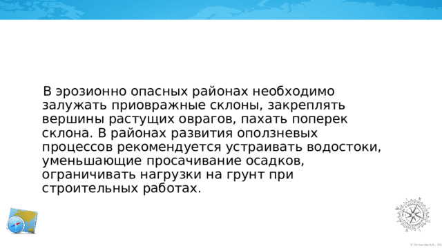 В эрозионно опасных районах необходимо залужать приовражные склоны, закреплять вершины растущих оврагов, пахать поперек склона. В районах развития оползневых процессов рекомендуется устраивать водостоки, уменьшающие просачивание осадков, ограничивать нагрузки на грунт при строительных работах. 