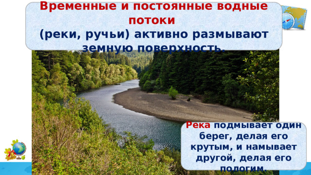 Временные и постоянные водные потоки (реки, ручьи) активно размывают земную поверхность. Река подмывает один берег, делая его крутым, и намывает другой, делая его пологим. 