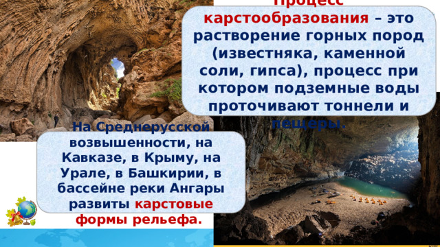 Процесс карстообразования – это растворение горных пород (известняка, каменной соли, гипса), процесс при котором подземные воды проточивают тоннели и пещеры. На Среднерусской возвышенности, на Кавказе, в Крыму, на Урале, в Башкирии, в бассейне реки Ангары развиты карстовые формы рельефа. 
