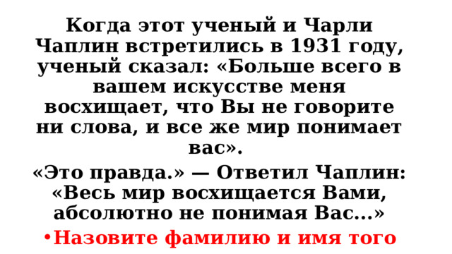 Когда этот ученый и Чарли Чаплин встретились в 1931 году, ученый сказал: «Больше всего в вашем искусстве меня восхищает, что Вы не говорите ни слова, и все же мир понимает вас». «Это правда.» — Ответил Чаплин: «Весь мир восхищается Вами, абсолютно не понимая Вас...» Назовите фамилию и имя того ученого с которым встретился Чаплин. 
