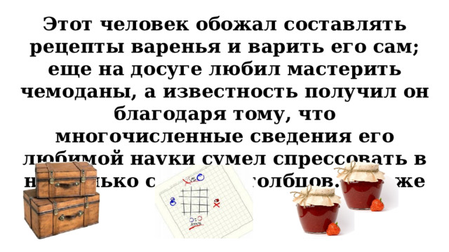 Этот человек обожал составлять рецепты варенья и варить его сам; еще на досуге любил мастерить чемоданы, а известность получил он благодаря тому, что многочисленные сведения его любимой науки сумел спрессовать в несколько строк и столбцов. Кто же он?  