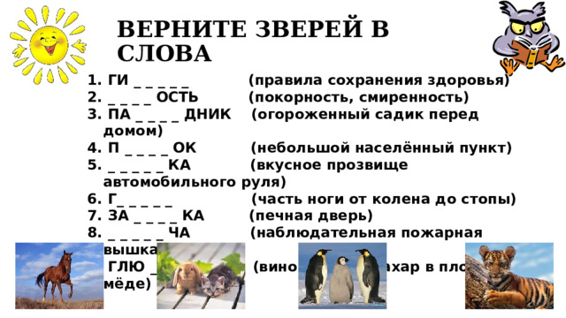 ВЕРНИТЕ ЗВЕРЕЙ В СЛОВА  ГИ _ _ _ _ _   (правила сохранения здоровья)  _ _ _ _ ОСТЬ  (покорность, смиренность)  ПА _ _ _ _ ДНИК   (огороженный садик перед домом)  П _ _ _ _ ОК    (небольшой населённый пункт)  _ _ _ _ _ КА   (вкусное прозвище автомобильного руля)  Г_ _ _ _ _  (часть ноги от колена до стопы)  ЗА _ _ _ _ КА   (печная дверь)  _ _ _ _ _ ЧА    (наблюдательная пожарная  вышка)  ГЛЮ _ _ _ _    (виноградный сахар в плодах,  мёде) 