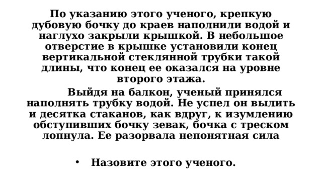 По указанию этого ученого, крепкую дубовую бочку до краев наполнили водой и наглухо закрыли крышкой. В небольшое отверстие в крышке установили конец вертикальной стеклянной трубки такой длины, что конец ее оказался на уровне второго этажа.         Выйдя на балкон, ученый принялся наполнять трубку водой. Не успел он вылить и десятка стаканов, как вдруг, к изумлению обступивших бочку зевак, бочка с треском лопнула. Ее разорвала непонятная сила  Назовите этого ученого. 