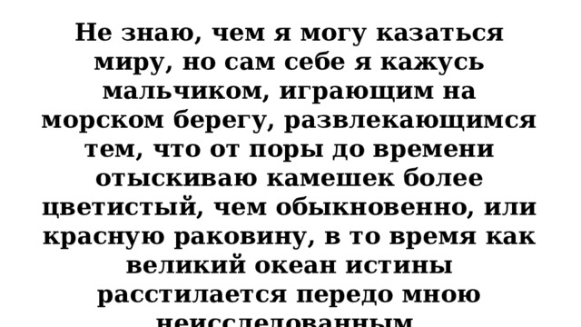 Не знаю, чем я могу казаться миру, но сам себе я кажусь мальчиком, играющим на морском берегу, развлекающимся тем, что от поры до времени отыскиваю камешек более цветистый, чем обыкновенно, или красную раковину, в то время как великий океан истины расстилается передо мною неисследованным. Кто из ученых так высказался о своей научной деятельности?   