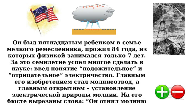 Он был пятнадцатым ребенком в семье мелкого ремесленника, прожил 84 года, из которых физикой занимался только 7 лет. За это семилетие успел многое сделать в науке: ввел понятие “положительное” и “отрицательное” электричество. Главным его изобретением стал молниеотвод, а главным открытием – установление электрической природы молнии. На его бюсте вырезаны слова: “Он отнял молнию у небес и власть у тиранов”. Кто этот ученый? 