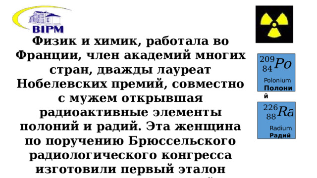 Физик и химик, работала во Франции, член академий многих стран, дважды лауреат Нобелевских премий, совместно с мужем открывшая радиоактивные элементы полоний и радий. Эта женщина по поручению Брюссельского радиологического конгресса изготовили первый эталон радия, до сих пор хранящийся в Международном бюро мер и весов. Назовите эту женщину. Polonium Полоний Radium Радий 