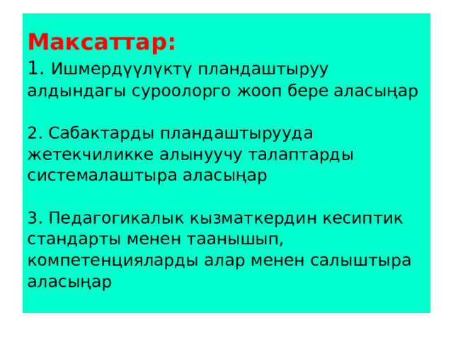 Максаттар:  1. Ишмердүүлүктү пландаштыруу алдындагы суроолорго жооп бере аласыңар   2. Сабактарды пландаштырууда жетекчиликке алынуучу талаптарды системалаштыра аласыңар   3. Педагогикалык кызматкердин кесиптик стандарты менен таанышып, компетенцияларды алар менен салыштыра аласыңар   