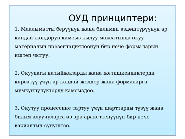  ОУД принциптери:  1. Маалыматты берүүнүн жана билимди өздөштүрүүнүн ар кандай жолдорун камсыз кылуу максатында окуу материалын презентациялоонун бир нече формаларын иштеп чыгуу.   2. Окуудагы натыйжаларды жана жетишкендиктерди көрсөтүү үчүн ар кандай жолдор жана формаларга мүмкүнчүлүктөрдү камсыздоо.   3. Окутуу процессине тартуу үчүн шарттарды түзүү жана билим алуучуларга өз ара аракеттенүүнүн бир нече вариантын сунуштоо.   