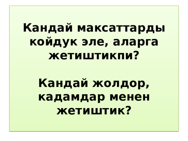 Кандай максаттарды койдук эле, аларга жетиштикпи?   Кандай жолдор, кадамдар менен жетиштик? 