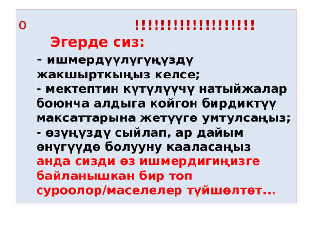  !!!!!!!!!!!!!!!!!!!     Эгерде сиз:  - ишмердүүлүгүңүздү жакшырткыңыз келсе;  - мектептин күтүлүүчү натыйжалар боюнча алдыга койгон бирдиктүү максаттарына жетүүгө умтулсаңыз;  - өзүңүздү сыйлап, ар дайым өнүгүүдө болууну кааласаңыз  анда сизди өз ишмердигиңизге байланышкан бир топ суроолор/маселелер түйшөлтөт... 