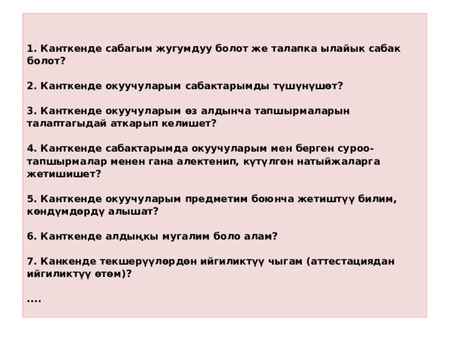   1. Канткенде сабагым жугумдуу болот же талапка ылайык сабак болот?   2. Канткенде окуучуларым сабактарымды түшүнүшөт?   3. Канткенде окуучуларым өз алдынча тапшырмаларын талаптагыдай аткарып келишет?   4. Канткенде сабактарымда окуучуларым мен берген суроо-тапшырмалар менен гана алектенип, күтүлгөн натыйжаларга жетишишет?   5. Канткенде окуучуларым предметим боюнча жетиштүү билим, көндүмдөрдү алышат?   6. Канткенде алдыңкы мугалим боло алам?   7. Канкенде текшерүүлөрдөн ийгиликтүү чыгам (аттестациядан ийгиликтүү өтөм)?   ....   
