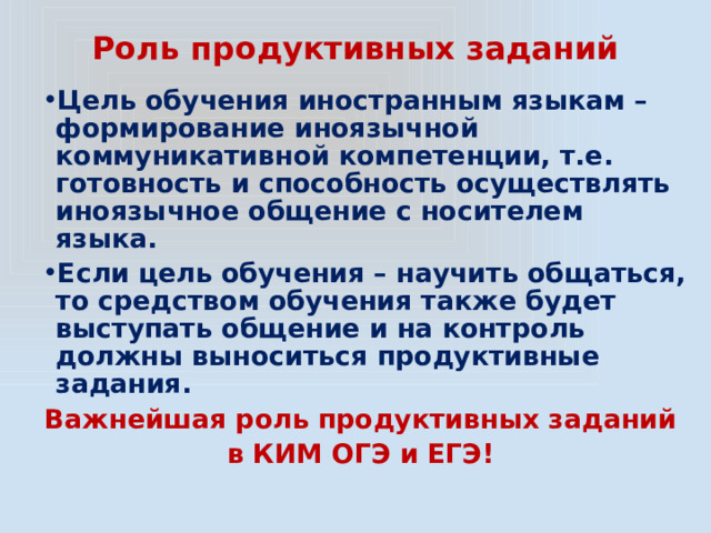 Роль продуктивных заданий Цель обучения иностранным языкам – формирование иноязычной коммуникативной компетенции, т.е. готовность и способность осуществлять иноязычное общение с носителем языка. Если цель обучения – научить общаться, то средством обучения также будет выступать общение и на контроль должны выноситься продуктивные задания. Важнейшая роль продуктивных заданий в КИМ ОГЭ и ЕГЭ! 