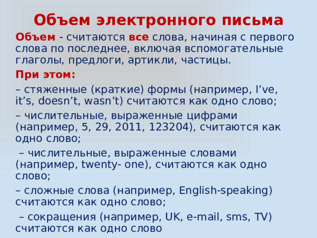 Объем электронного письма Объем - считаются все слова, начиная с первого слова по последнее, включая вспомогательные глаголы, предлоги, артикли, частицы. При этом: – стяженные (краткие) формы (например, I’ve, it’s, doesn’t, wasn’t) считаются как одно слово; – числительные, выраженные цифрами (например, 5, 29, 2011, 123204), считаются как одно слово; – числительные, выраженные словами (например, twenty- one), считаются как одно слово; – сложные слова (например, English-speaking) считаются как одно слово; – сокращения (например, UK, e-mail, sms, TV) считаются как одно слово 