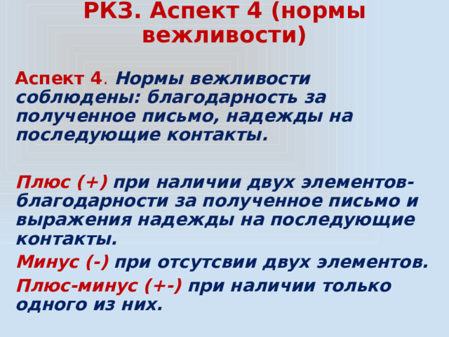 РКЗ. Аспект 4 (нормы вежливости) Аспект 4 .  Нормы вежливости соблюдены: благодарность за полученное письмо, надежды на последующие контакты.  Плюс (+) при наличии двух элементов- благодарности за полученное письмо и выражения надежды на последующие контакты. Минус (-) при отсутсвии двух элементов. Плюс-минус (+-) при наличии только одного из них. 