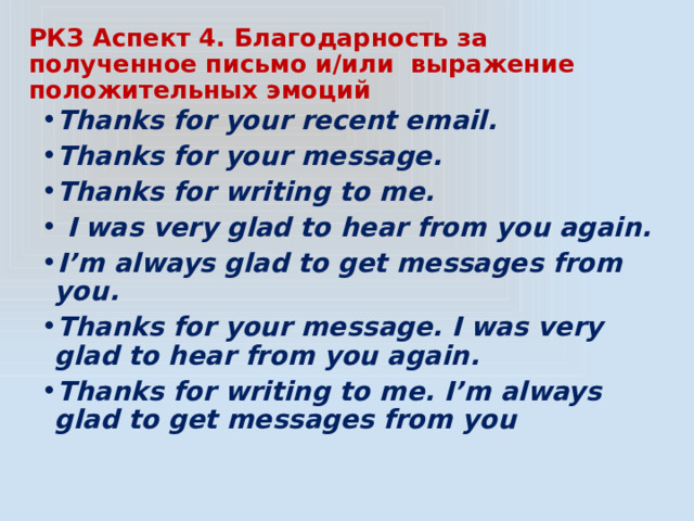 РКЗ Аспект 4. Благодарность за полученное письмо и/или выражение положительных эмоций Thanks for your recent email. Thanks for your message. Thanks for writing to me.  I was very glad to hear from you again. I’m always glad to get messages from you. Thanks for your message. I was very glad to hear from you again. Thanks for writing to me. I’m always glad to get messages from you 