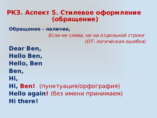РКЗ. Аспект 5. Стилевое оформление  (обращение) Обращение – наличие, Если не слева, не на отдельной строке  (ОТ- логическая ошибка) Dear Ben, Hello Ben, Hello, Ben Ben, Hi, Hi, Ben! (пунктуация/орфография) Hello again ! (без имени принимаем) Hi there! 