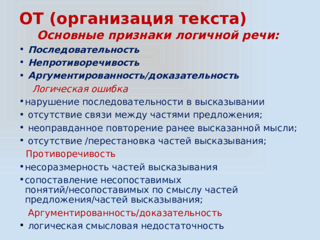 ОТ (организация текста) Основные признаки логичной речи:  Последовательность  Непротиворечивость  Аргументированность/доказательность  Логическая ошибка нарушение последовательности в высказывании  отсутствие связи между частями предложения;  неоправданное повторение ранее высказанной мысли;  отсутствие /перестановка частей высказывания;  Противоречивость несоразмерность частей высказывания сопоставление несопоставимых понятий/несопоставимых по смыслу частей предложения/частей высказывания;  Аргументированность/доказательность  логическая смысловая недостаточность 
