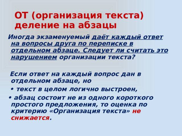 ОТ (организация текста)  деление на абзацы Иногда экзаменуемый даёт каждый ответ на вопросы друга по переписке в отдельном абзаце. Следует ли считать это нарушением организации текста?   Если ответ на каждый вопрос дан в отдельном абзаце, но • текст в целом логично выстроен, • абзац состоит не из одного короткого простого предложения, то оценка по критерию «Организация текста» не снижается . 