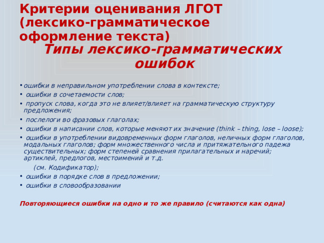 Критерии оценивания ЛГОТ  (лексико-грамматическое оформление текста) Типы лексико-грамматических ошибок ошибки в неправильном употреблении слова в контексте;  ошибки в сочетаемости слов;  пропуск слова, когда это не влияет/влияет на грамматическую структуру предложения;  послелоги во фразовых глаголах;  ошибки в написании слов, которые меняют их значение (think – thing, lose – loose);  ошибки в употреблении видовременных форм глаголов, неличных форм глаголов, модальных глаголов; форм множественного числа и притяжательного падежа существительных; форм степеней сравнения прилагательных и наречий; артиклей, предлогов, местоимений и т.д.  (см. Кодификатор);  ошибки в порядке слов в предложении;  ошибки в словообразовании Повторяющиеся ошибки на одно и то же правило (считаются как одна) 