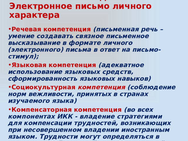  Задание 35  Электронное письмо личного характера Речевая компетенция (письменная речь – умение создавать связное письменное высказывание в формате личного (электронного) письма в ответ на письмо-стимул); Языковая компетенция (адекватное использование языковых средств, сформированность языковых навыков) Социокультурная компетенция (соблюдение норм вежливости, принятых в странах изучаемого языка) Компенсаторная компетенция  (во всех компонентах ИКК - владение стратегиями для компенсации трудностей, возникающих при несовершенном владении иностранным языком. Трудности могут определяться в поле языковой, речевой, социокультурной и учебно-познавательной составляющей) 