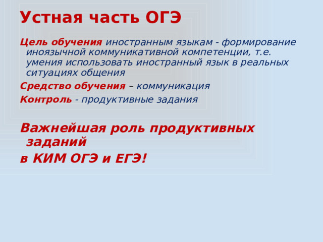 Устная часть ОГЭ Цель обучения иностранным языкам - формирование иноязычной коммуникативной компетенции, т.е. умения использовать иностранный язык в реальных ситуациях общения Средство обучения – коммуникация Контроль  - продуктивные задания  Важнейшая роль продуктивных заданий в КИМ ОГЭ и ЕГЭ! 