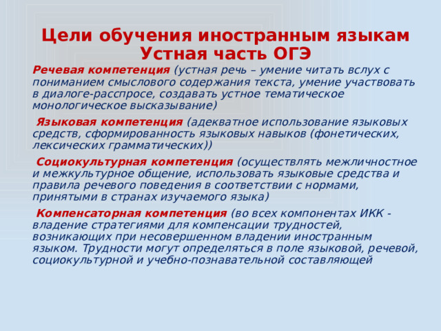 Цели обучения иностранным языкам  Устная часть ОГЭ Речевая компетенция (устная речь – умение читать вслух с пониманием смыслового содержания текста, умение участвовать в диалоге-расспросе, создавать устное тематическое монологическое высказывание)  Языковая компетенция (адекватное использование языковых средств, сформированность языковых навыков (фонетических, лексических грамматических))  Социокультурная компетенция (осуществлять межличностное и межкультурное общение, использовать языковые средства и правила речевого поведения в соответствии с нормами, принятыми в странах изучаемого языка)  Компенсаторная компетенция (во всех компонентах ИКК - владение стратегиями для компенсации трудностей, возникающих при несовершенном владении иностранным языком. Трудности могут определяться в поле языковой, речевой, социокультурной и учебно-познавательной составляющей 