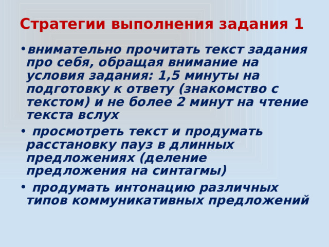 Стратегии выполнения задания 1 внимательно прочитать текст задания про себя, обращая внимание на условия задания: 1,5 минуты на подготовку к ответу (знакомство с текстом) и не более 2 минут на чтение текста вслух  просмотреть текст и продумать расстановку пауз в длинных предложениях (деление предложения на синтагмы)  продумать интонацию различных типов коммуникативных предложений 
