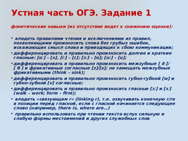 Устная часть ОГЭ. Задание 1 фонетические навыки (их отсутствие ведет к снижению оценки):   владеть правилами чтения и исключениями из правил, позволяющими произносить слова без грубых ошибок, искажающих смысл слова и приводящих к сбою коммуникации; дифференцировать и правильно произносить долгие и краткие гласные: [ɑː] – [ʌ], [iː] – [ɪ]; [ɔː] – [ɒ]; [u:] – [u]; дифференцировать и правильно произносить межзубные [ ð ]/ [ θ ] и фрикативные согласные [z]/[s]; не замещать межзубные фрикативными (think – sink); дифференцировать и правильно произносить губно-губной [w] и губно-зубной [v] согласные; дифференцировать и правильно произносить гласные [ɔː] и [ɜː] (walk – work; form – firm);  владеть «связующим r» (linking r), т.е. озвучивать конечную r/re в позиции перед гласной, если с гласной начинается следующее слово (например, there is, where are…)  правильно использовать при чтении текста вслух сильную и слабую формы местоимений и других служебных слов 