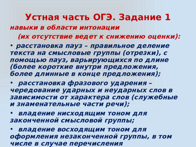 Устная часть ОГЭ. Задание 1 навыки в области интонации (их отсутствие ведет к снижению оценки):  расстановка пауз – правильное деление текста на смысловые группы (отрезки), с помощью пауз, варьирующихся по длине (более короткие внутри предложения, более длинные в конце предложения);  расстановка фразового ударения – чередование ударных и неударных слов в зависимости от характера слов (служебные и знаменательные части речи);  владение нисходящим тоном для законченной смысловой группы;  владение восходящим тоном для оформления незаконченной группы, в том числе в случае перечисления 