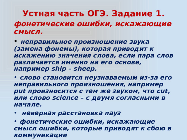 Устная часть ОГЭ. Задание 1. фонетические ошибки, искажающие смысл.  неправильное произношение звука (замена фонемы), которая приводит к искажению значения слова, если пара слов различается именно на его основе, например ship – sheep.  слово становится неузнаваемым из-за его неправильного произношения, например put произносится с тем же звуком, что cut, или слово science – с двумя согласными в начале.  неверная расстановка пауз  фонетические ошибки, искажающие смысл ошибки, которые приводят к сбою в коммуникации 