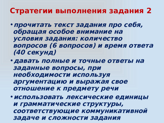 Стратегии выполнения задания 2 прочитать текст задания про себя, обращая особое внимание на условия задания: количество вопросов (6 вопросов) и время ответа (40 секунд) давать полные и точные ответы на заданные вопросы, при необходимости используя аргументацию и выражая свое отношение к предмету речи использовать лексические единицы и грамматические структуры, соответствующие коммуникативной задаче и сложности задания 