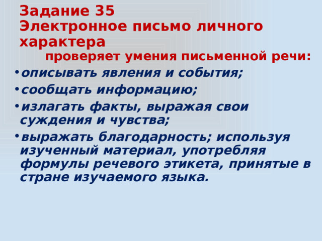 Задание 35  Электронное письмо личного характера  проверяет умения письменной речи: описывать явления и события; сообщать информацию; излагать факты, выражая свои суждения и чувства; выражать благодарность; используя изученный материал, употребляя формулы речевого этикета, принятые в стране изучаемого языка. 