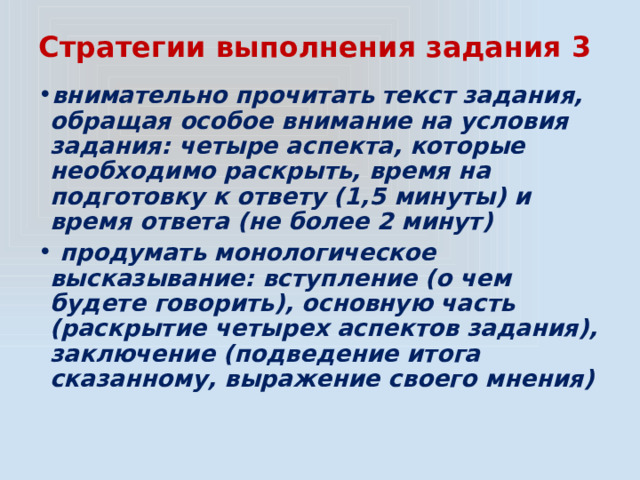 Стратегии выполнения задания 3 внимательно прочитать текст задания, обращая особое внимание на условия задания: четыре аспекта, которые необходимо раскрыть, время на подготовку к ответу (1,5 минуты) и время ответа (не более 2 минут)  продумать монологическое высказывание: вступление (о чем будете говорить), основную часть (раскрытие четырех аспектов задания), заключение (подведение итога сказанному, выражение своего мнения) 