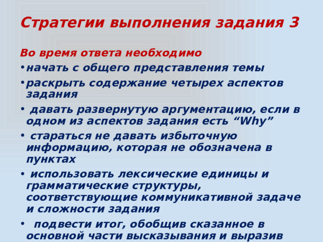 Стратегии выполнения задания 3 Во время ответа необходимо начать с общего представления темы раскрыть содержание четырех аспектов задания  давать развернутую аргументацию, если в одном из аспектов задания есть “Why”  стараться не давать избыточную информацию, которая не обозначена в пунктах  использовать лексические единицы и грамматические структуры, соответствующие коммуникативной задаче и сложности задания  подвести итог, обобщив сказанное в основной части высказывания и выразив своё отношение к теме 