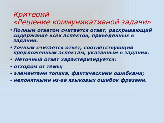 Критерий  «Решение коммуникативной задачи» Полным ответом считается ответ, раскрывающий содержание всех аспектов, приведенных в задании. Точным считается ответ, соответствующий предложенным аспектам, указанным в задании.  Неточный ответ характеризируется: - отходом от темы; - элементами топика, фактическими ошибками; - непонятными из-за языковых ошибок фразами. 