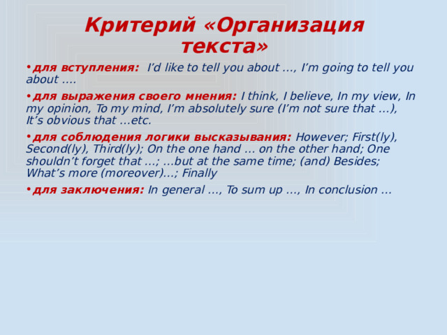 Критерий «Организация текста» для вступления: I’d like to tell you about …, I’m going to tell you about …. для выражения своего мнения: I think, I believe, In my view, In my opinion, To my mind, I’m absolutely sure (I’m not sure that …), It’s obvious that …etc. для соблюдения логики высказывания: However; First(ly), Second(ly), Third(ly); On the one hand … on the other hand; One shouldn’t forget that …; …but at the same time; (and) Besides; What’s more (moreover)…; Finally для заключения: In general …, To sum up …, In conclusion … 