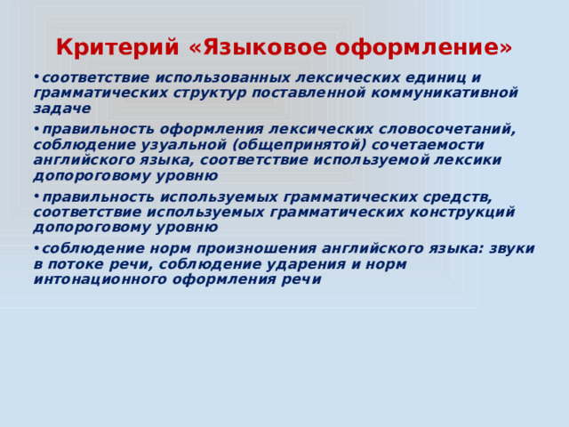 Критерий «Языковое оформление» соответствие использованных лексических единиц и грамматических структур поставленной коммуникативной задаче правильность оформления лексических словосочетаний, соблюдение узуальной (общепринятой) сочетаемости английского языка, соответствие используемой лексики допороговому уровню правильность используемых грамматических средств, соответствие используемых грамматических конструкций допороговому уровню соблюдение норм произношения английского языка: звуки в потоке речи, соблюдение ударения и норм интонационного оформления речи 