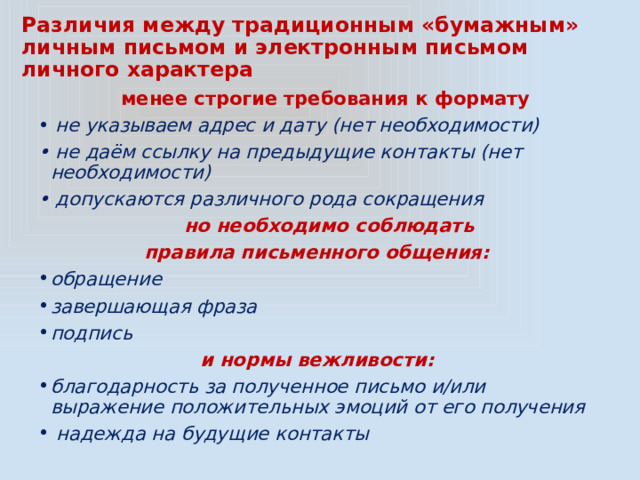 Различия между традиционным «бумажным» личным письмом и электронным письмом личного характера  менее строгие требования к формату • не указываем адрес и дату (нет необходимости) • не даём ссылку на предыдущие контакты (нет необходимости) • допускаются различного рода сокращения  но необходимо соблюдать правила письменного общения: обращение завершающая фраза подпись и нормы вежливости: благодарность за полученное письмо и/или выражение положительных эмоций от его получения  надежда на будущие контакты 