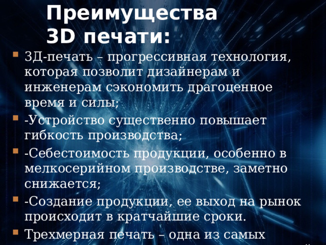 Преимущества 3D печати: 3Д-печать – прогрессивная технология, которая позволит дизайнерам и инженерам сэкономить драгоценное время и силы; -Устройство существенно повышает гибкость производства; -Себестоимость продукции, особенно в мелкосерийном производстве, заметно снижается; -Создание продукции, ее выход на рынок происходит в кратчайшие сроки. Трехмерная печать – одна из самых перспективных компьютерных технологий, применимая человеком. 