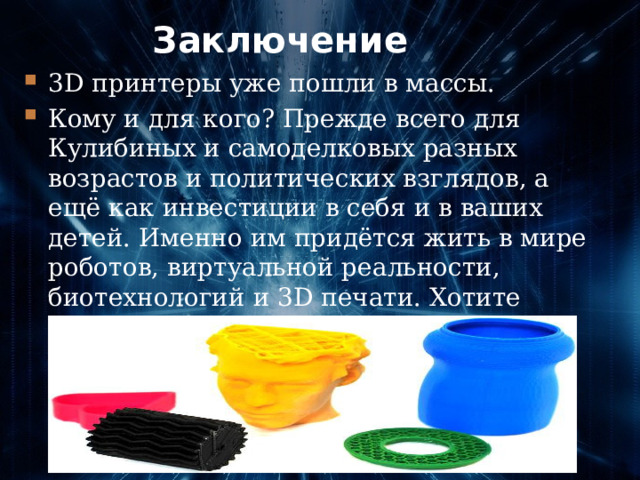 Заключение 3D принтеры уже пошли в массы. Кому и для кого? Прежде всего для Кулибиных и самоделковых разных возрастов и политических взглядов, а ещё как инвестиции в себя и в ваших детей. Именно им придётся жить в мире роботов, виртуальной реальности, биотехнологий и 3D печати. Хотите избежать шок от встречи с будущим, начинайте готовиться сейчас.   