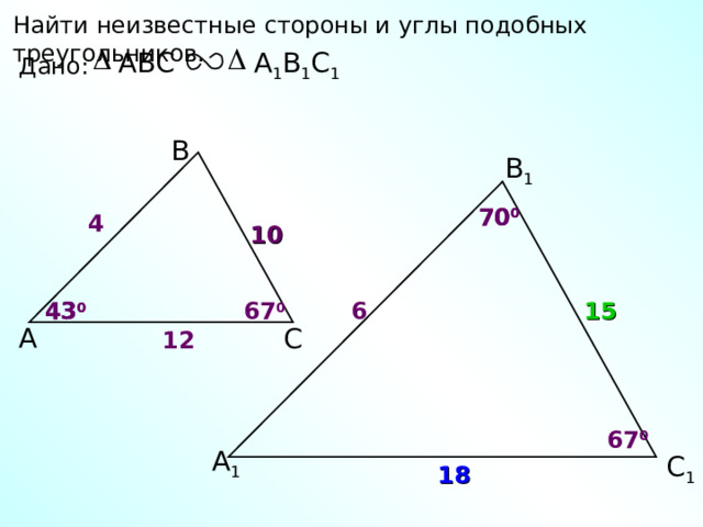 Найти неизвестные стороны и углы подобных треугольников. А 1 В 1 С 1 ABC Дано: В В 1 70 0 70 0 4 10 6 67 0 43 0 15 43 0 А С 12 67 0 А 1 С 1 18 