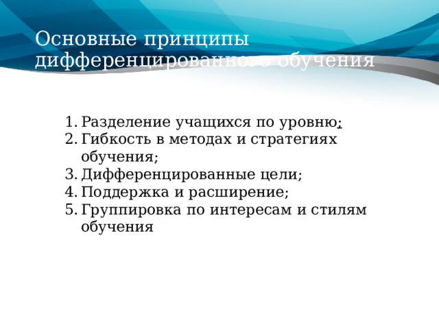 Основные принципы дифференцированного обучения Разделение учащихся по уровню ; Гибкость в методах и стратегиях обучения; Дифференцированные цели; Поддержка и расширение; Группировка по интересам и стилям обучения 