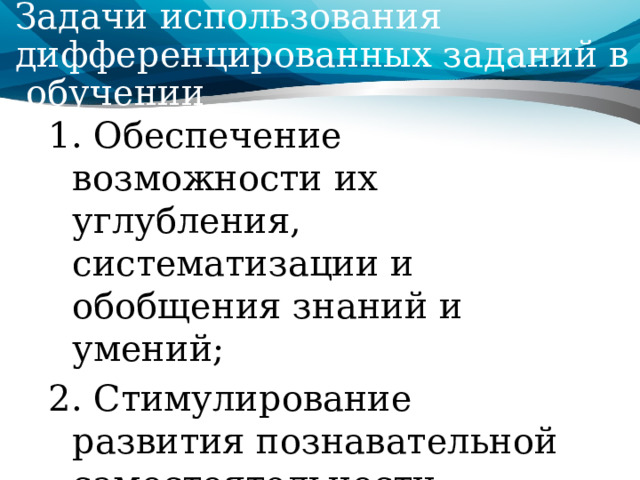 Задачи использования дифференцированных заданий в обучении 1. Обеспечение возможности их углубления, систематизации и обобщения знаний и умений; 2. Стимулирование развития познавательной самостоятельности школьников; 3. Содействование выравниванию знаний и умений учащихся. 