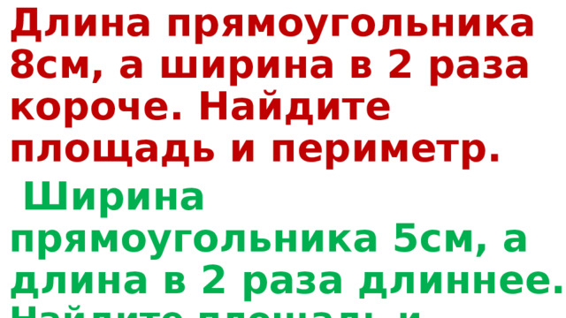 Длина прямоугольника 8см, а ширина в 2 раза короче. Найдите площадь и периметр.  Ширина прямоугольника 5см, а длина в 2 раза длиннее. Найдите площадь и периметр данного прямоугольника? 