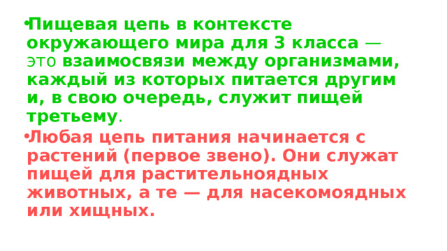 Пищевая цепь в контексте окружающего мира для 3 класса — это взаимосвязи между организмами, каждый из которых питается другим и, в свою очередь, служит пищей третьему .  Любая цепь питания начинается с растений  (первое звено). Они служат пищей для растительноядных животных, а те — для насекомоядных или хищных.    