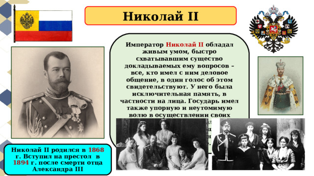 Николай II Император Николай II обладал живым умом, быстро схватывавшим существо докладываемых ему вопросов – все, кто имел с ним деловое общение, в один голос об этом свидетельствуют. У него была исключительная память, в частности на лица. Государь имел также упорную и неутомимую волю в осуществлении своих планов. Он не забывал их, постоянно к ним возвращался и зачастую, в конце концов, добивался своего. Николай II родился в 1868 г. Вступил на престол в 1894 г. после смерти отца Александра III 