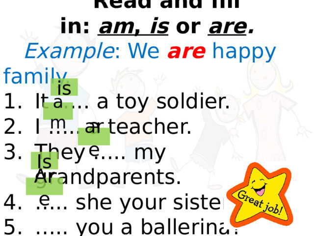    Read and fill in:  am ,  is  or  are . Example : We  are  happy family. It ….. a toy soldier. I ….. a teacher. They ….. my grandparents. … .. she your sister? … .. you a ballerina? is am are Is Are 
